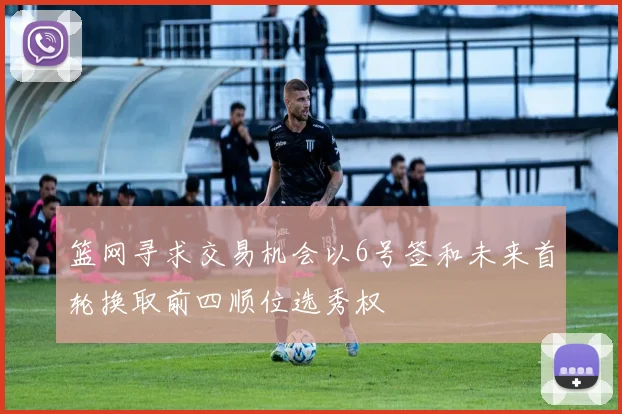 篮网寻求交易机会以6号签和未来首轮换取前四顺位选秀权