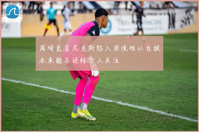 周琦直言尼克斯陷入困境难以自拔未来能否逆转令人关注