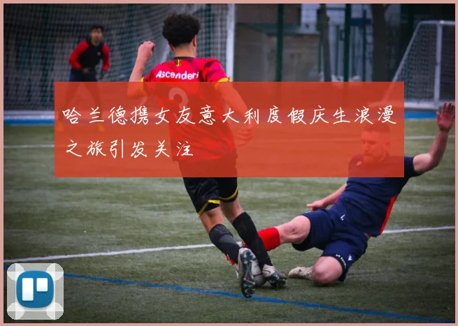 哈兰德携女友意大利度假庆生浪漫之旅引发关注