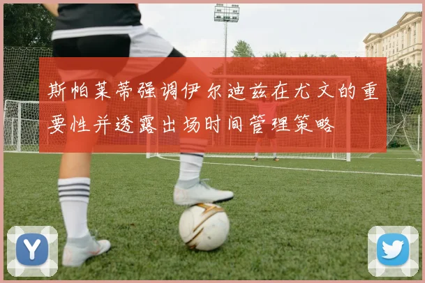 斯帕莱蒂强调伊尔迪兹在尤文的重要性并透露出场时间管理策略