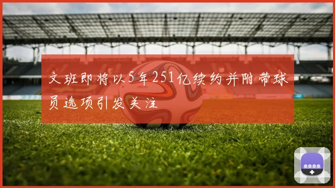 文班即将以5年251亿续约并附带球员选项引发关注