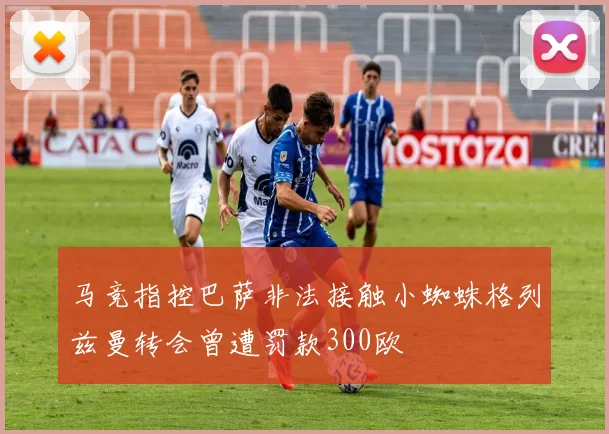 马竞指控巴萨非法接触小蜘蛛格列兹曼转会曾遭罚款300欧