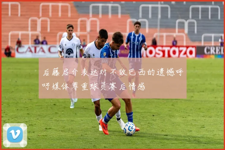 后藤启介表达对不敌巴西的遗憾呼吁媒体尊重球员赛后情感