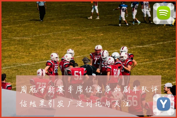 周冠宇新赛季席位竞争加剧车队评估结果引发广泛讨论与关注