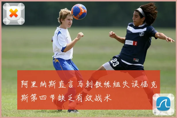 阿里纳斯直言马刺教练组失误福克斯第四节缺乏有效战术