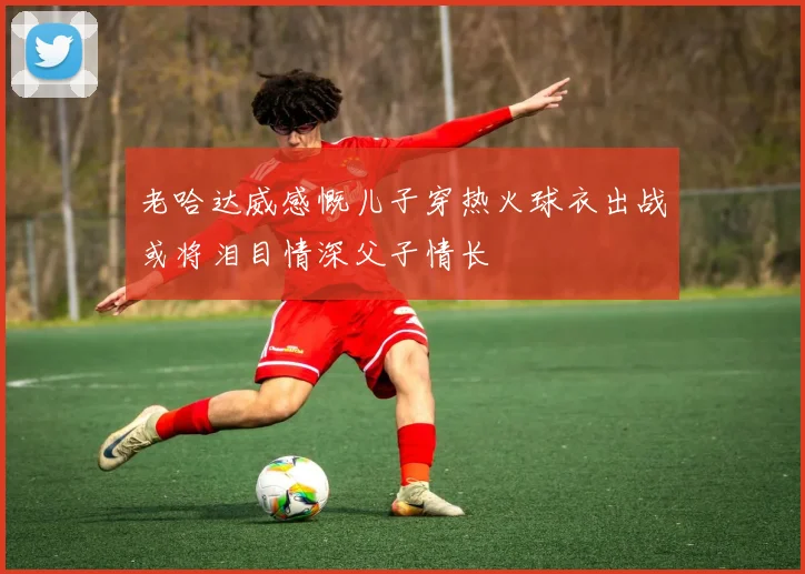 老哈达威感慨儿子穿热火球衣出战或将泪目情深父子情长