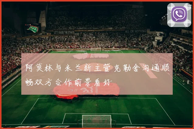 阿莫林与米兰新主管克勒舍沟通顺畅双方合作前景看好