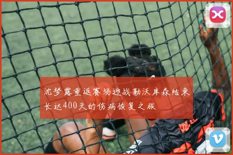 沈梦露重返赛场迎战勒沃库森结束长达400天的伤病恢复之旅