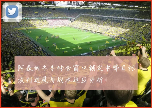 阿森纳冬季转会窗口锁定中锋目标谈判进展与战术适应分析