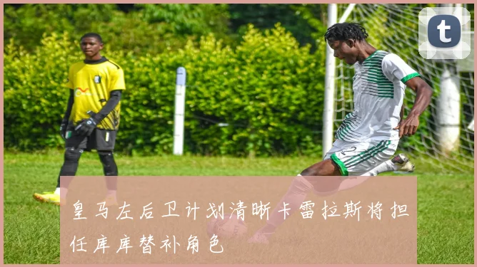 皇马左后卫计划清晰卡雷拉斯将担任库库替补角色