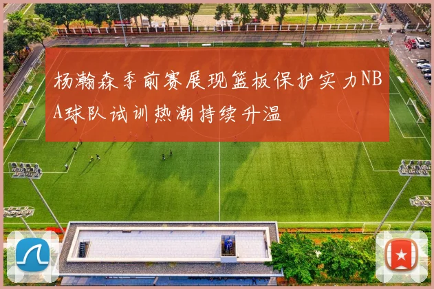 杨瀚森季前赛展现篮板保护实力NBA球队试训热潮持续升温