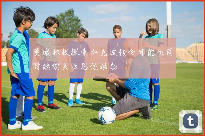 曼城积极探索加克波转会可能性同时继续关注恩佐动态