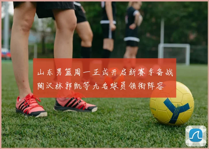 山东男篮周一正式开启新赛季备战陶汉林郭凯等九名球员领衔阵容
