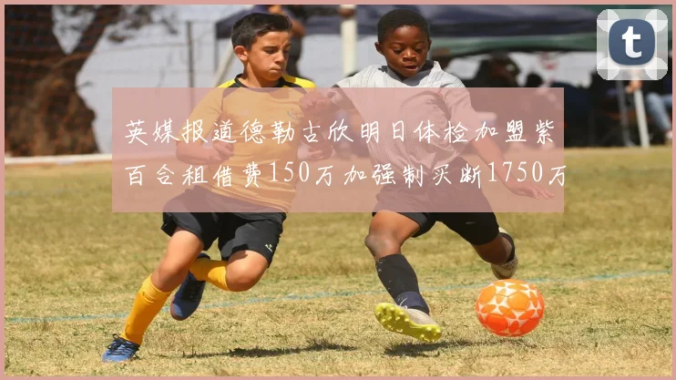 英媒报道德勒古欣明日体检加盟紫百合租借费150万加强制买断1750万
