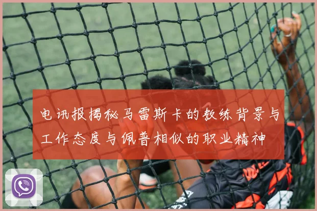 电讯报揭秘马雷斯卡的教练背景与工作态度与佩普相似的职业精神