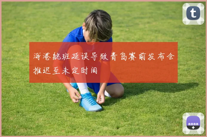 海港航班延误导致青岛赛前发布会推迟至未定时间