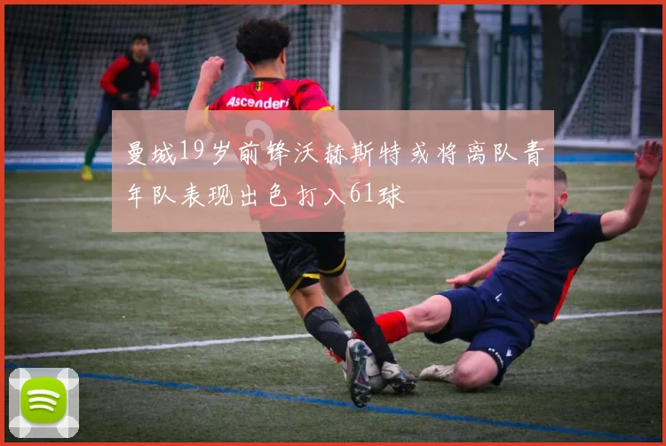 曼城19岁前锋沃赫斯特或将离队青年队表现出色打入61球