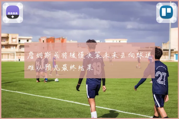 詹姆斯或将缓慢决策未来去向球迷难以预见最终结果